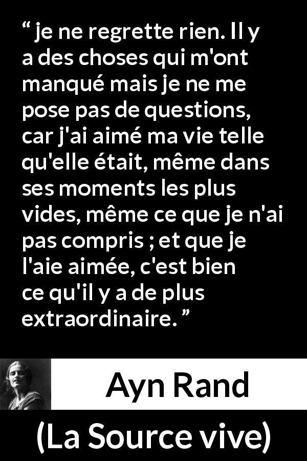 Citation d'Ayn Rand sur les regrets tirée de La Source vive - je ne regrette rien. Il y a des choses qui m'ont manqué mais je ne me pose pas de questions, car j'ai aimé ma vie telle qu'elle était, même dans ses moments les plus vides, même ce que je n'ai pas compris ; et que je l'aie aimée, c'est bien ce qu'il y a de plus extraordinaire.