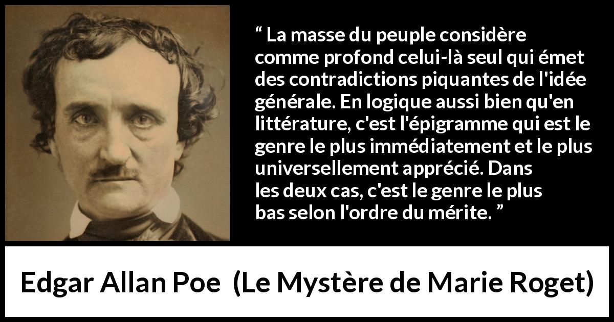 Citation d'Edgar Allan Poe sur la contradiction tirée du Mystère de Marie Roget - La masse du peuple considère comme profond celui-là seul qui émet des contradictions piquantes de l'idée générale. En logique aussi bien qu'en littérature, c'est l'épigramme qui est le genre le plus immédiatement et le plus universellement apprécié. Dans les deux cas, c'est le genre le plus bas selon l'ordre du mérite.