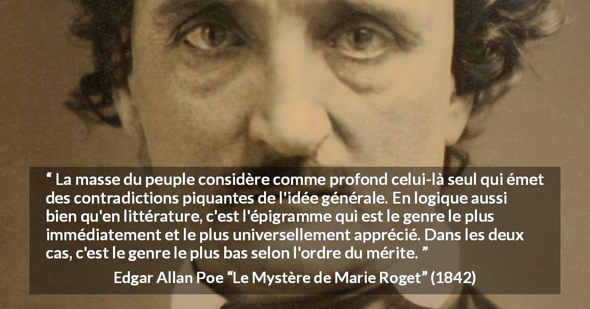 Citation d'Edgar Allan Poe sur la contradiction tirée du Mystère de Marie Roget - La masse du peuple considère comme profond celui-là seul qui émet des contradictions piquantes de l'idée générale. En logique aussi bien qu'en littérature, c'est l'épigramme qui est le genre le plus immédiatement et le plus universellement apprécié. Dans les deux cas, c'est le genre le plus bas selon l'ordre du mérite.