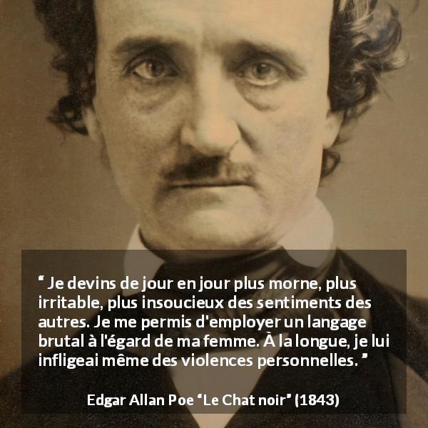 Citation d'Edgar Allan Poe sur la violence tirée du Chat noir - Je devins de jour en jour plus morne, plus irritable, plus insoucieux des sentiments des autres. Je me permis d'employer un langage brutal à l'égard de ma femme. À la longue, je lui infligeai même des violences personnelles.