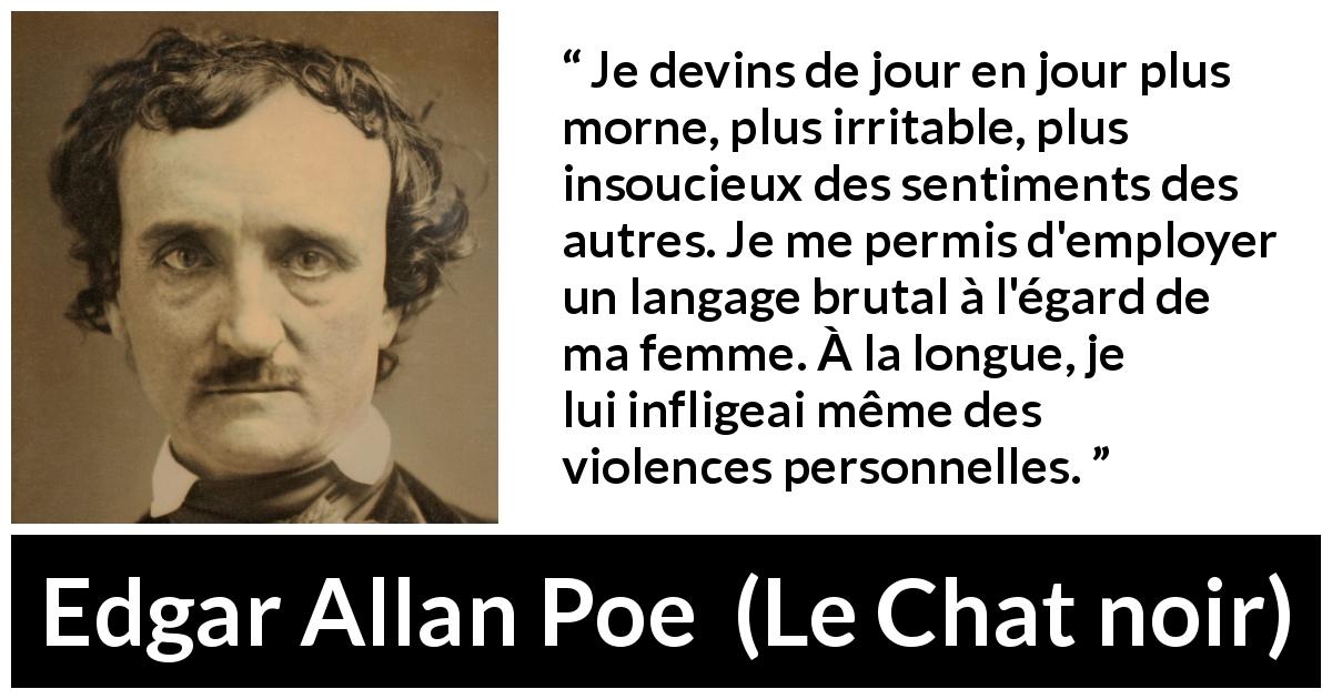Citation d'Edgar Allan Poe sur la violence tirée du Chat noir - Je devins de jour en jour plus morne, plus irritable, plus insoucieux des sentiments des autres. Je me permis d'employer un langage brutal à l'égard de ma femme. À la longue, je lui infligeai même des violences personnelles.