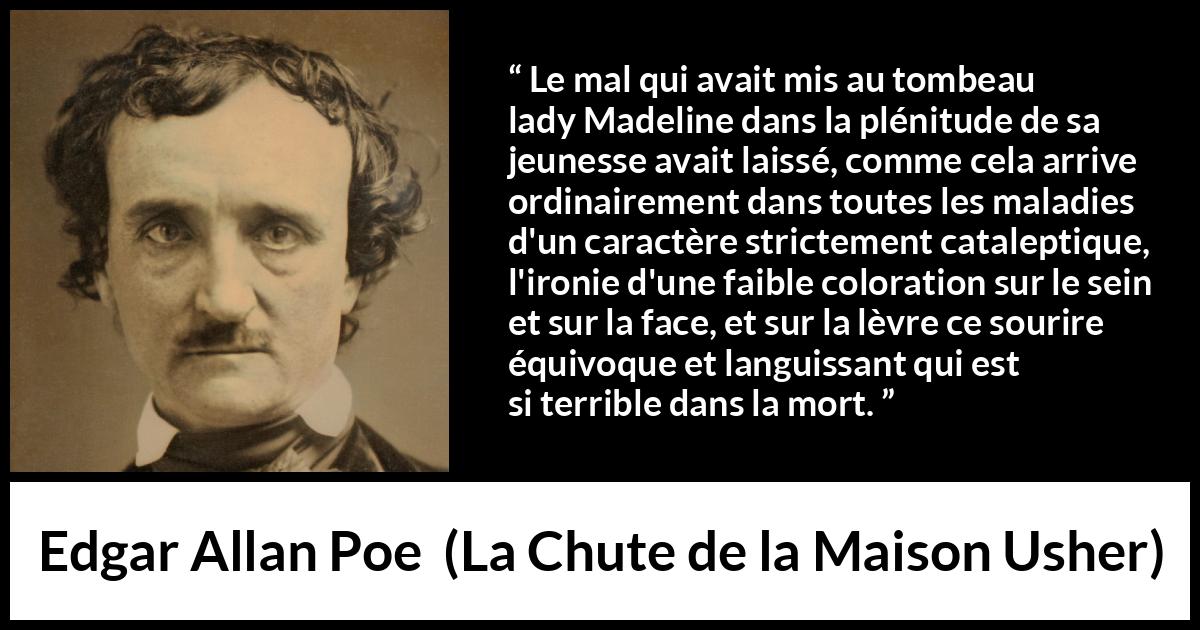 Citation d'Edgar Allan Poe sur le sourire tirée de La Chute de la Maison Usher - Le mal qui avait mis au tombeau lady Madeline dans la plénitude de sa jeunesse avait laissé, comme cela arrive ordinairement dans toutes les maladies d'un caractère strictement cataleptique, l'ironie d'une faible coloration sur le sein et sur la face, et sur la lèvre ce sourire équivoque et languissant qui est si terrible dans la mort.