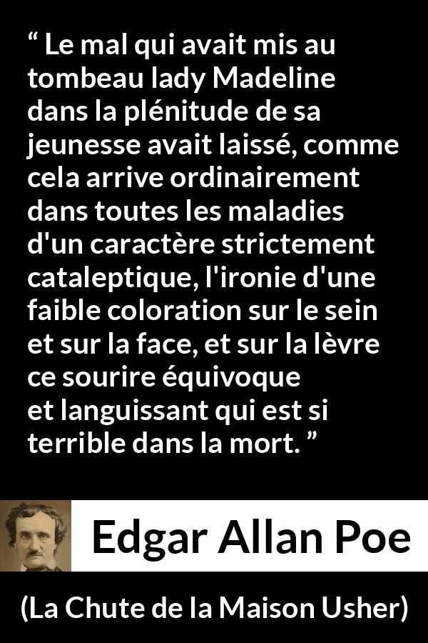 Citation d'Edgar Allan Poe sur le sourire tirée de La Chute de la Maison Usher - Le mal qui avait mis au tombeau lady Madeline dans la plénitude de sa jeunesse avait laissé, comme cela arrive ordinairement dans toutes les maladies d'un caractère strictement cataleptique, l'ironie d'une faible coloration sur le sein et sur la face, et sur la lèvre ce sourire équivoque et languissant qui est si terrible dans la mort.