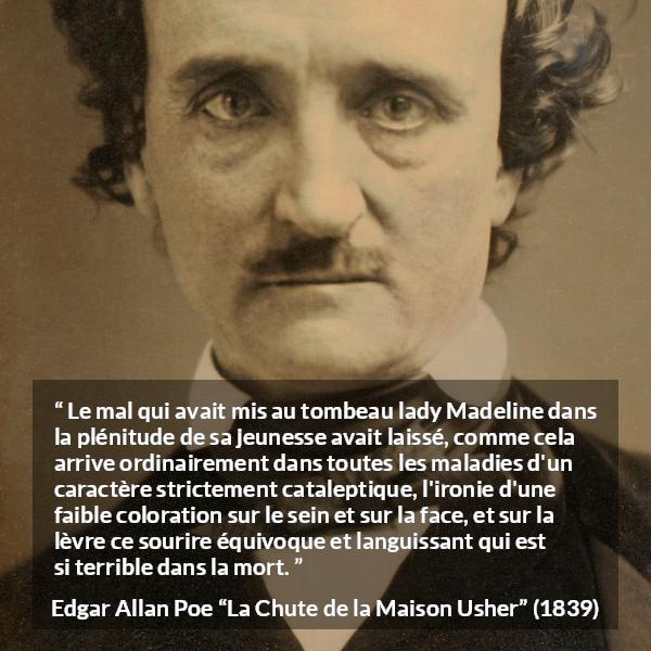 Citation d'Edgar Allan Poe sur le sourire tirée de La Chute de la Maison Usher - Le mal qui avait mis au tombeau lady Madeline dans la plénitude de sa jeunesse avait laissé, comme cela arrive ordinairement dans toutes les maladies d'un caractère strictement cataleptique, l'ironie d'une faible coloration sur le sein et sur la face, et sur la lèvre ce sourire équivoque et languissant qui est si terrible dans la mort.