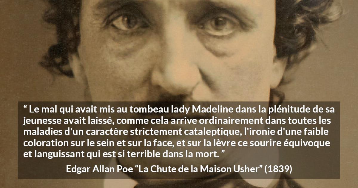 Citation d'Edgar Allan Poe sur le sourire tirée de La Chute de la Maison Usher - Le mal qui avait mis au tombeau lady Madeline dans la plénitude de sa jeunesse avait laissé, comme cela arrive ordinairement dans toutes les maladies d'un caractère strictement cataleptique, l'ironie d'une faible coloration sur le sein et sur la face, et sur la lèvre ce sourire équivoque et languissant qui est si terrible dans la mort.