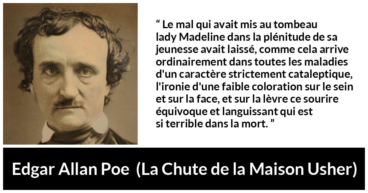 Citation d'Edgar Allan Poe sur le sourire tirée de La Chute de la Maison Usher - Le mal qui avait mis au tombeau lady Madeline dans la plénitude de sa jeunesse avait laissé, comme cela arrive ordinairement dans toutes les maladies d'un caractère strictement cataleptique, l'ironie d'une faible coloration sur le sein et sur la face, et sur la lèvre ce sourire équivoque et languissant qui est si terrible dans la mort.