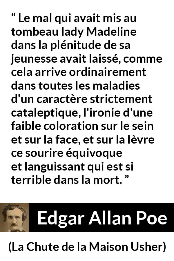 Citation d'Edgar Allan Poe sur le sourire tirée de La Chute de la Maison Usher - Le mal qui avait mis au tombeau lady Madeline dans la plénitude de sa jeunesse avait laissé, comme cela arrive ordinairement dans toutes les maladies d'un caractère strictement cataleptique, l'ironie d'une faible coloration sur le sein et sur la face, et sur la lèvre ce sourire équivoque et languissant qui est si terrible dans la mort.