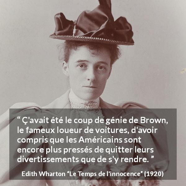 Citation d'Edith Wharton sur l'Amérique tirée du Temps de l'innocence - Ç'avait été le coup de génie de Brown, le fameux loueur de voitures, d'avoir compris que les Américains sont encore plus pressés de quitter leurs divertissements que de s'y rendre.