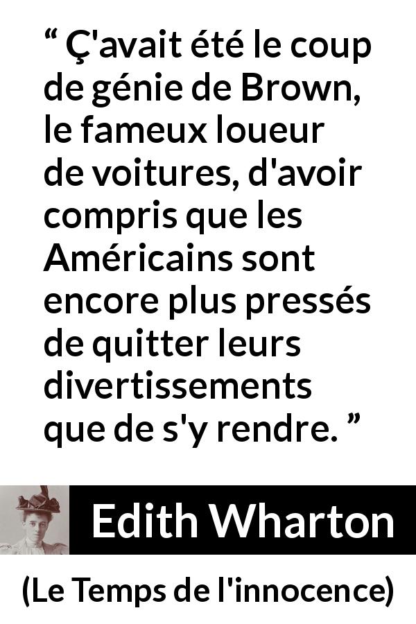 Citation d'Edith Wharton sur l'Amérique tirée du Temps de l'innocence - Ç'avait été le coup de génie de Brown, le fameux loueur de voitures, d'avoir compris que les Américains sont encore plus pressés de quitter leurs divertissements que de s'y rendre.
