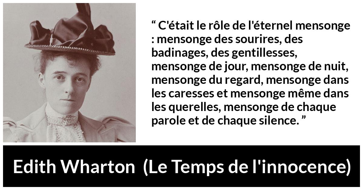 Citation d'Edith Wharton sur le mensonge tirée du Temps de l'innocence - C'était le rôle de l'éternel mensonge : mensonge des sourires, des badinages, des gentillesses, mensonge de jour, mensonge de nuit, mensonge du regard, mensonge dans les caresses et mensonge même dans les querelles, mensonge de chaque parole et de chaque silence.