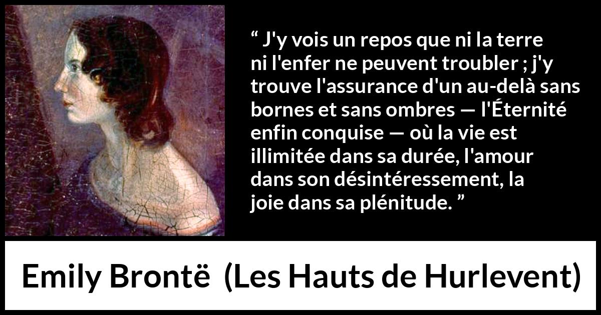 Citation d'Emily Brontë sur l'amour tirée des Hauts de Hurlevent - J'y vois un repos que ni la terre ni l'enfer ne peuvent troubler ; j'y trouve l'assurance d'un au-delà sans bornes et sans ombres — l'Éternité enfin conquise — où la vie est illimitée dans sa durée, l'amour dans son désintéressement, la joie dans sa plénitude.