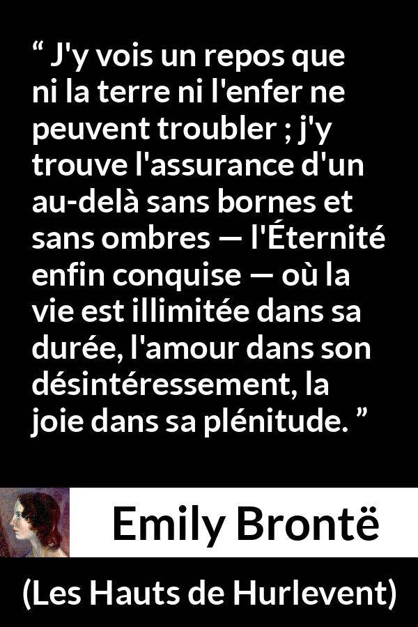 Citation d'Emily Brontë sur l'amour tirée des Hauts de Hurlevent - J'y vois un repos que ni la terre ni l'enfer ne peuvent troubler ; j'y trouve l'assurance d'un au-delà sans bornes et sans ombres — l'Éternité enfin conquise — où la vie est illimitée dans sa durée, l'amour dans son désintéressement, la joie dans sa plénitude.