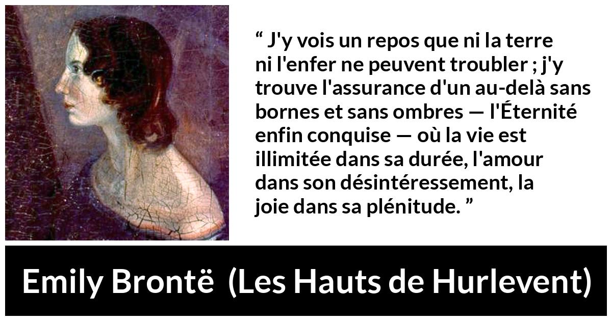 Citation d'Emily Brontë sur l'amour tirée des Hauts de Hurlevent - J'y vois un repos que ni la terre ni l'enfer ne peuvent troubler ; j'y trouve l'assurance d'un au-delà sans bornes et sans ombres — l'Éternité enfin conquise — où la vie est illimitée dans sa durée, l'amour dans son désintéressement, la joie dans sa plénitude.