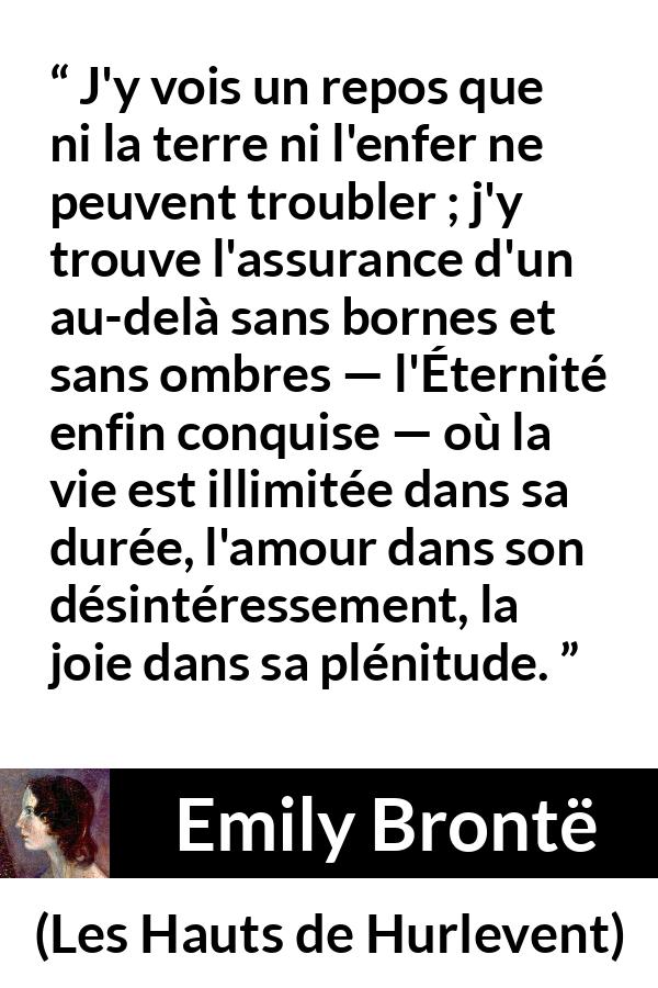 Citation d'Emily Brontë sur l'amour tirée des Hauts de Hurlevent - J'y vois un repos que ni la terre ni l'enfer ne peuvent troubler ; j'y trouve l'assurance d'un au-delà sans bornes et sans ombres — l'Éternité enfin conquise — où la vie est illimitée dans sa durée, l'amour dans son désintéressement, la joie dans sa plénitude.