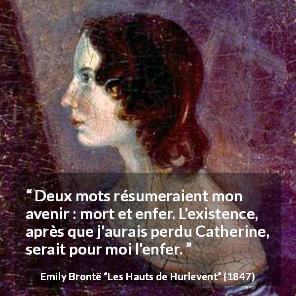 Citation d'Emily Brontë sur l'enfer tirée des Hauts de Hurlevent - Deux mots résumeraient mon avenir : mort et enfer. L'existence, après que j'aurais perdu Catherine, serait pour moi l'enfer.
