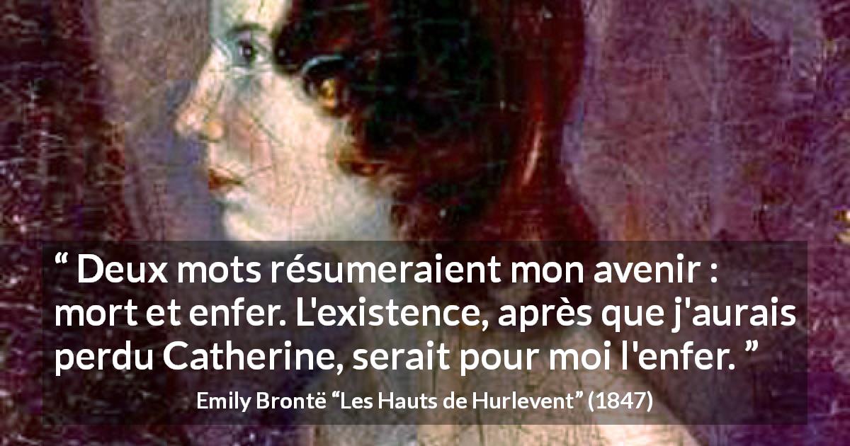 Citation d'Emily Brontë sur l'enfer tirée des Hauts de Hurlevent - Deux mots résumeraient mon avenir : mort et enfer. L'existence, après que j'aurais perdu Catherine, serait pour moi l'enfer.