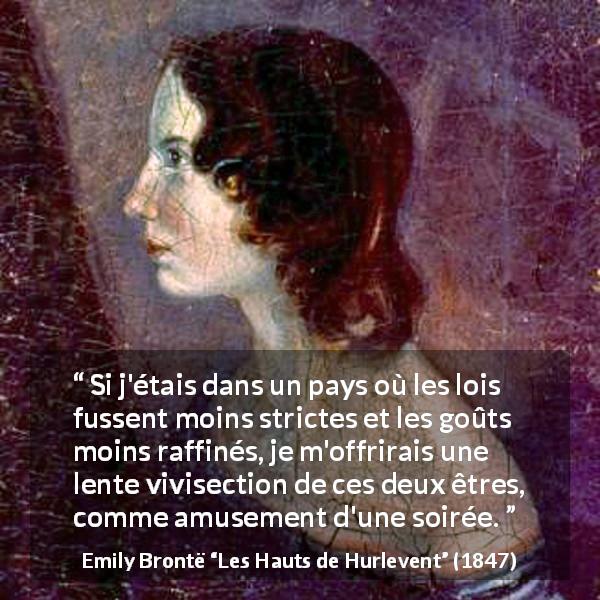 Citation d'Emily Brontë sur la cruauté tirée des Hauts de Hurlevent - Si j'étais dans un pays où les lois fussent moins strictes et les goûts moins raffinés, je m'offrirais une lente vivisection de ces deux êtres, comme amusement d'une soirée.