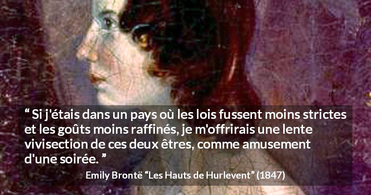Citation d'Emily Brontë sur la cruauté tirée des Hauts de Hurlevent - Si j'étais dans un pays où les lois fussent moins strictes et les goûts moins raffinés, je m'offrirais une lente vivisection de ces deux êtres, comme amusement d'une soirée.
