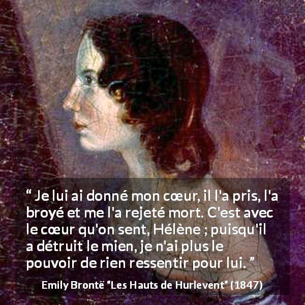 Citation d'Emily Brontë sur le cœur tirée des Hauts de Hurlevent - Je lui ai donné mon cœur, il l'a pris, l'a broyé et me l'a rejeté mort. C'est avec le cœur qu'on sent, Hélène ; puisqu'il a détruit le mien, je n'ai plus le pouvoir de rien ressentir pour lui.
