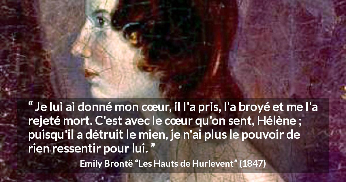 Citation d'Emily Brontë sur le cœur tirée des Hauts de Hurlevent - Je lui ai donné mon cœur, il l'a pris, l'a broyé et me l'a rejeté mort. C'est avec le cœur qu'on sent, Hélène ; puisqu'il a détruit le mien, je n'ai plus le pouvoir de rien ressentir pour lui.