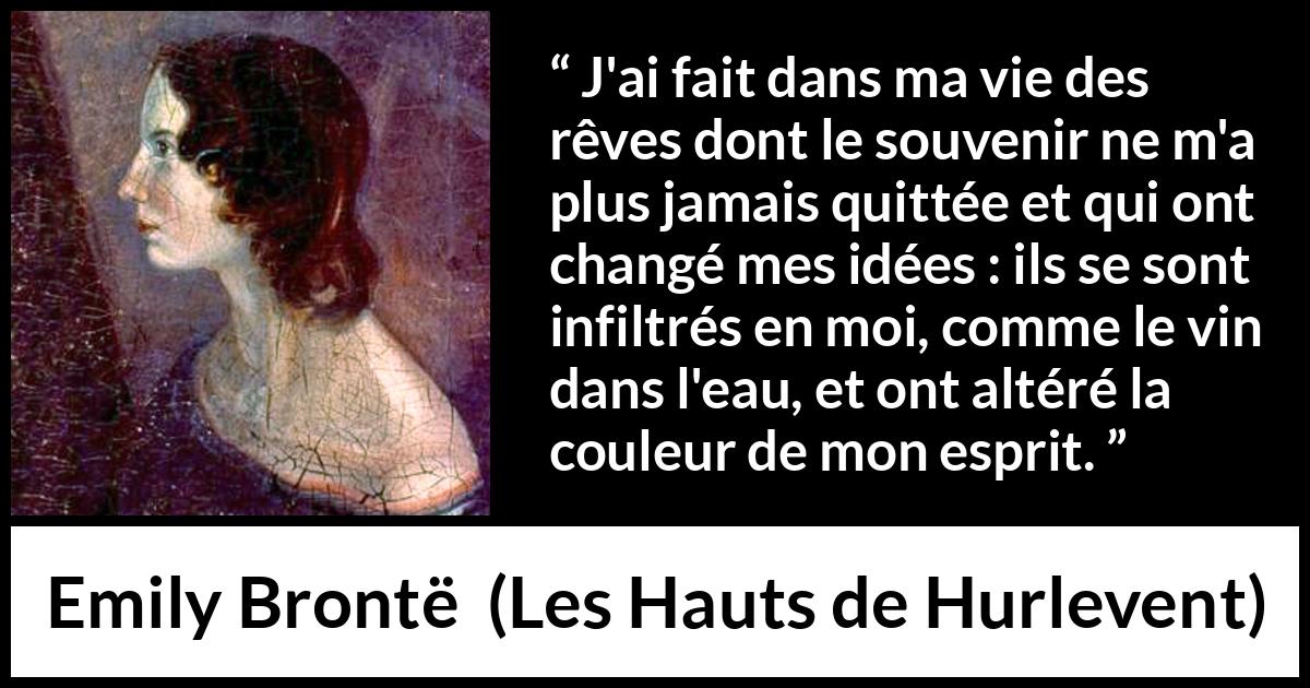 Citation d'Emily Brontë sur le changement tirée des Hauts de Hurlevent - J'ai fait dans ma vie des rêves dont le souvenir ne m'a plus jamais quittée et qui ont changé mes idées : ils se sont infiltrés en moi, comme le vin dans l'eau, et ont altéré la couleur de mon esprit.