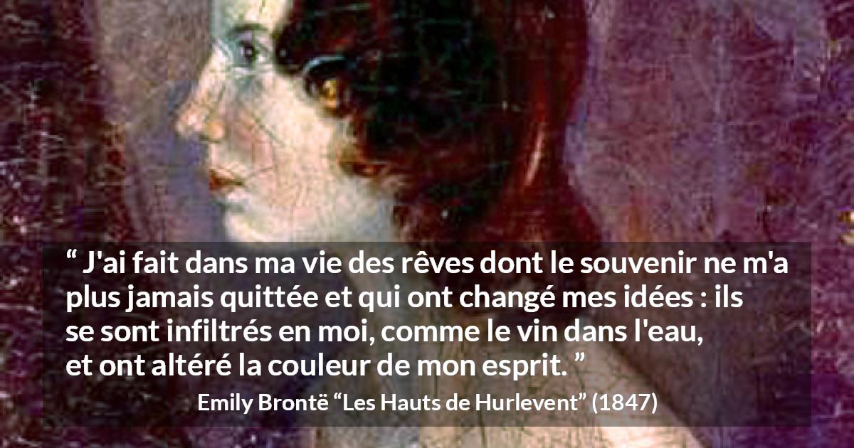 Citation d'Emily Brontë sur le changement tirée des Hauts de Hurlevent - J'ai fait dans ma vie des rêves dont le souvenir ne m'a plus jamais quittée et qui ont changé mes idées : ils se sont infiltrés en moi, comme le vin dans l'eau, et ont altéré la couleur de mon esprit.