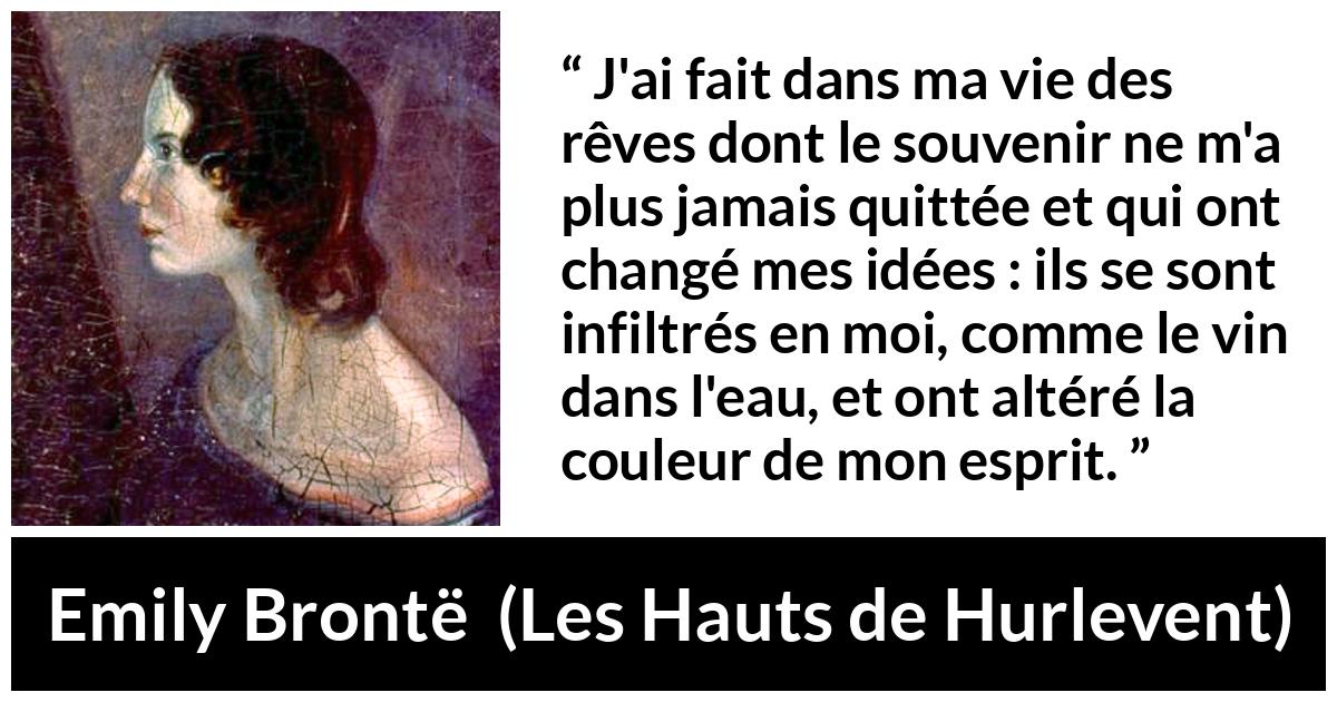 Citation d'Emily Brontë sur le changement tirée des Hauts de Hurlevent - J'ai fait dans ma vie des rêves dont le souvenir ne m'a plus jamais quittée et qui ont changé mes idées : ils se sont infiltrés en moi, comme le vin dans l'eau, et ont altéré la couleur de mon esprit.