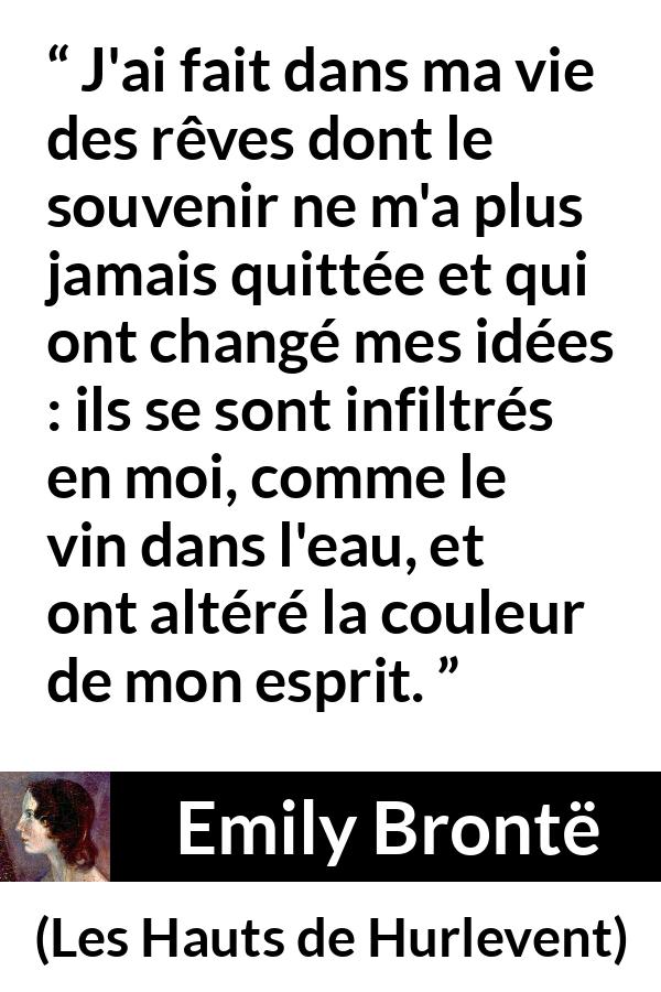 Citation d'Emily Brontë sur le changement tirée des Hauts de Hurlevent - J'ai fait dans ma vie des rêves dont le souvenir ne m'a plus jamais quittée et qui ont changé mes idées : ils se sont infiltrés en moi, comme le vin dans l'eau, et ont altéré la couleur de mon esprit.
