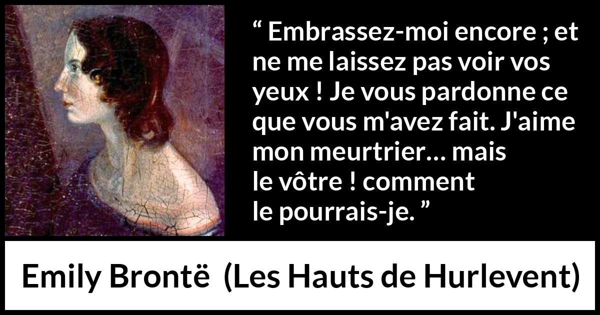 Citation d'Emily Brontë sur le pardon tirée des Hauts de Hurlevent - Embrassez-moi encore ; et ne me laissez pas voir vos yeux ! Je vous pardonne ce que vous m'avez fait. J'aime mon meurtrier… mais le vôtre ! comment le pourrais-je.