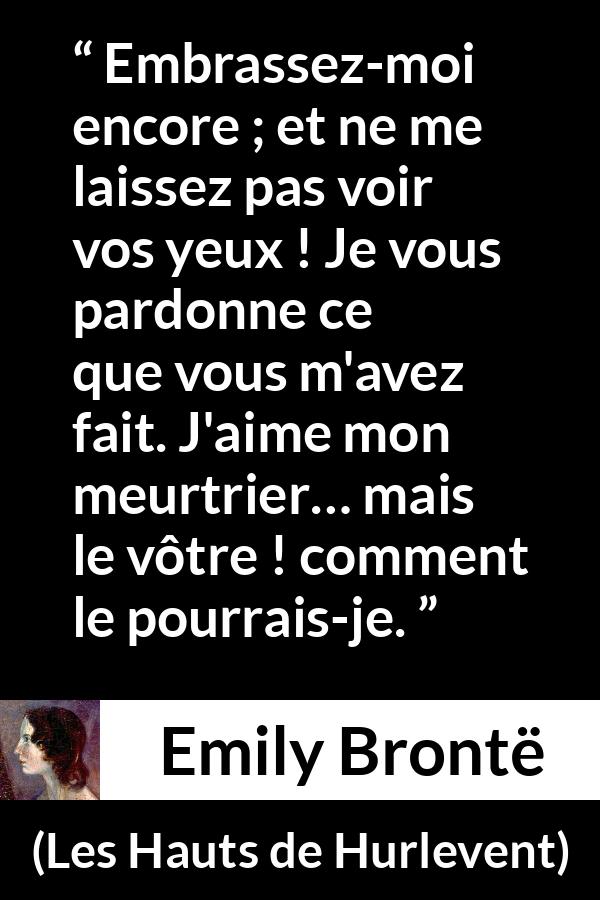 Citation d'Emily Brontë sur le pardon tirée des Hauts de Hurlevent - Embrassez-moi encore ; et ne me laissez pas voir vos yeux ! Je vous pardonne ce que vous m'avez fait. J'aime mon meurtrier… mais le vôtre ! comment le pourrais-je.