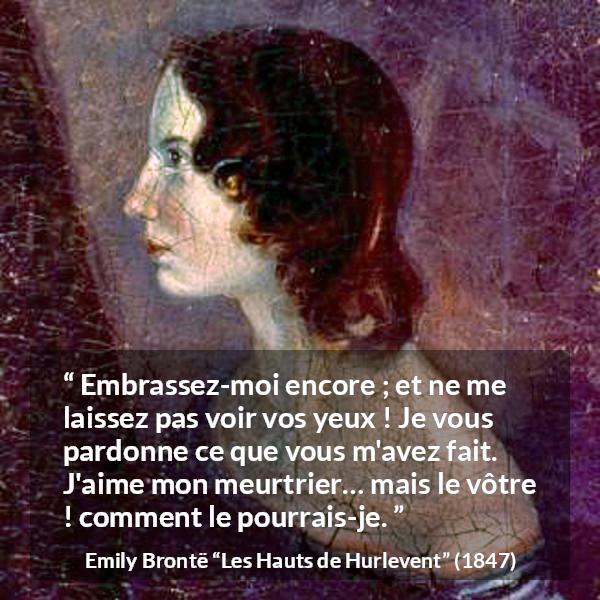 Citation d'Emily Brontë sur le pardon tirée des Hauts de Hurlevent - Embrassez-moi encore ; et ne me laissez pas voir vos yeux ! Je vous pardonne ce que vous m'avez fait. J'aime mon meurtrier… mais le vôtre ! comment le pourrais-je.
