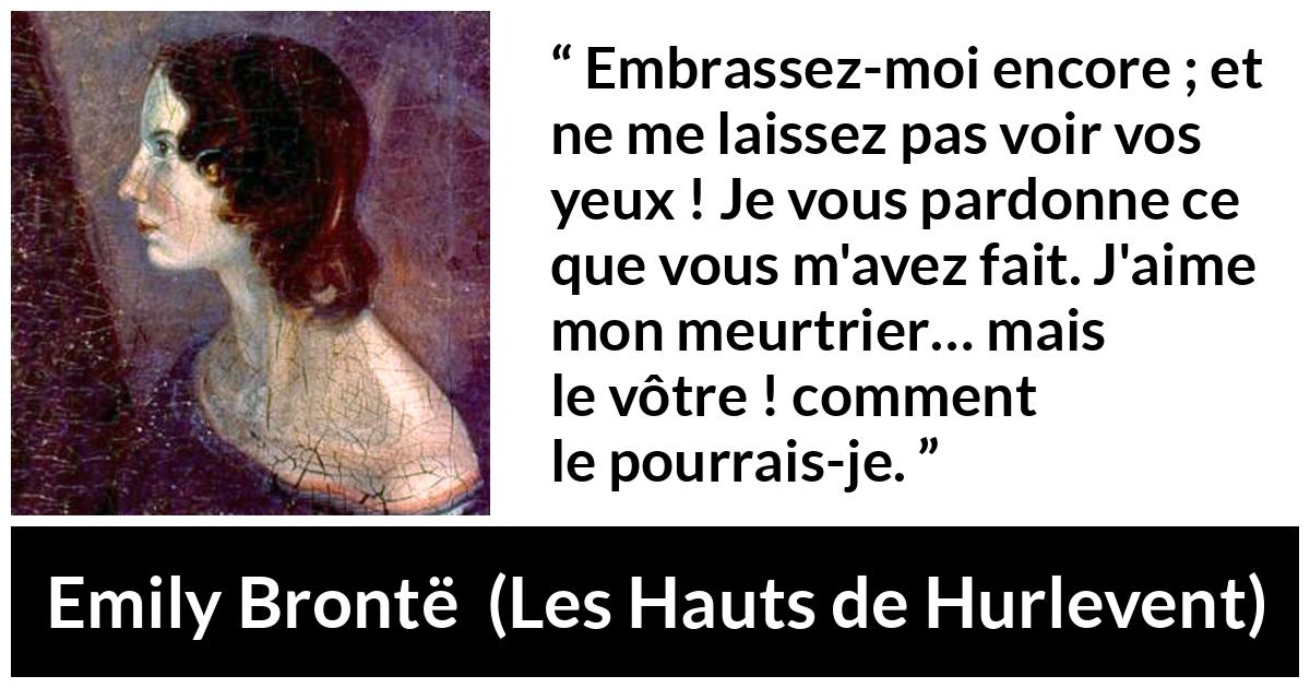 Citation d'Emily Brontë sur le pardon tirée des Hauts de Hurlevent - Embrassez-moi encore ; et ne me laissez pas voir vos yeux ! Je vous pardonne ce que vous m'avez fait. J'aime mon meurtrier… mais le vôtre ! comment le pourrais-je.