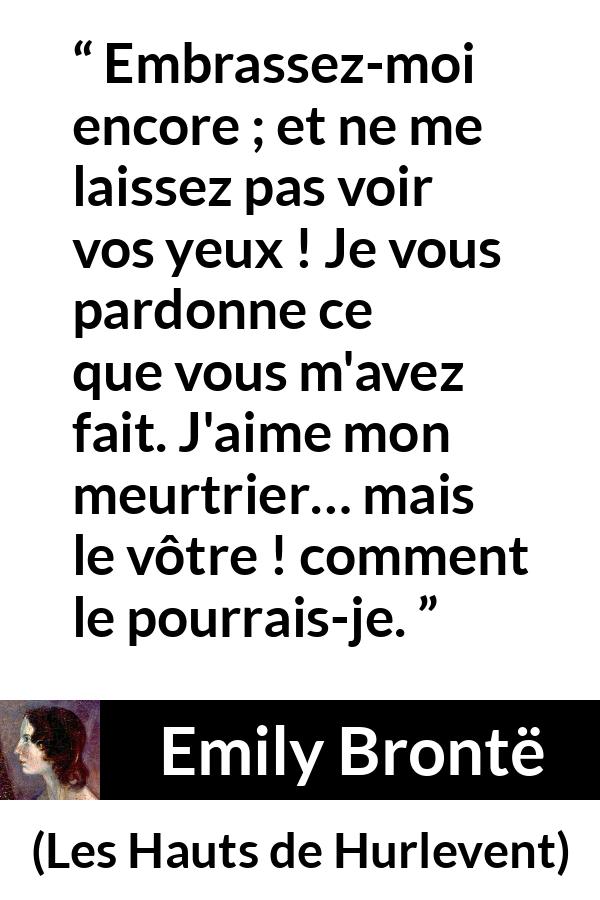 Citation d'Emily Brontë sur le pardon tirée des Hauts de Hurlevent - Embrassez-moi encore ; et ne me laissez pas voir vos yeux ! Je vous pardonne ce que vous m'avez fait. J'aime mon meurtrier… mais le vôtre ! comment le pourrais-je.