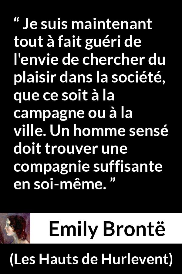 Citation d'Emily Brontë sur le plaisir tirée des Hauts de Hurlevent - Je suis maintenant tout à fait guéri de l'envie de chercher du plaisir dans la société, que ce soit à la campagne ou à la ville. Un homme sensé doit trouver une compagnie suffisante en soi-même.