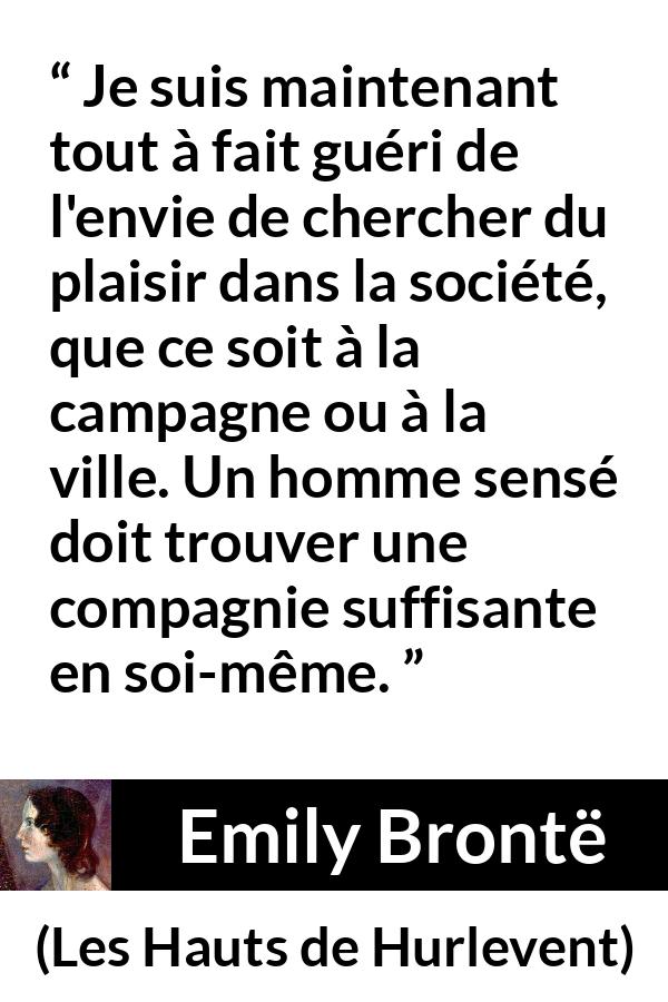 Citation d'Emily Brontë sur le plaisir tirée des Hauts de Hurlevent - Je suis maintenant tout à fait guéri de l'envie de chercher du plaisir dans la société, que ce soit à la campagne ou à la ville. Un homme sensé doit trouver une compagnie suffisante en soi-même.
