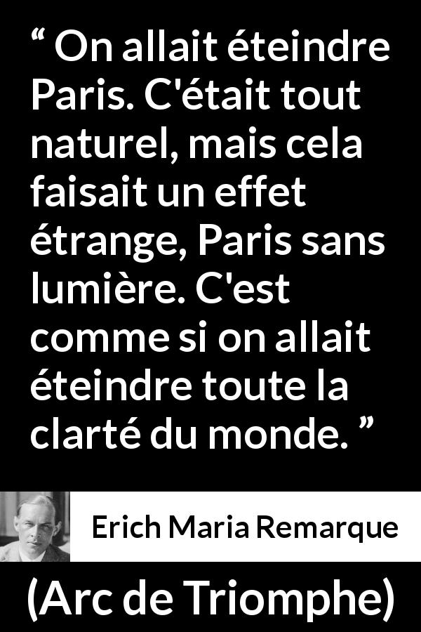 Citation d'Erich Maria Remarque sur Paris tirée d'Arc de Triomphe - On allait éteindre Paris. C'était tout naturel, mais cela faisait un effet étrange, Paris sans lumière. C'est comme si on allait éteindre toute la clarté du monde.
