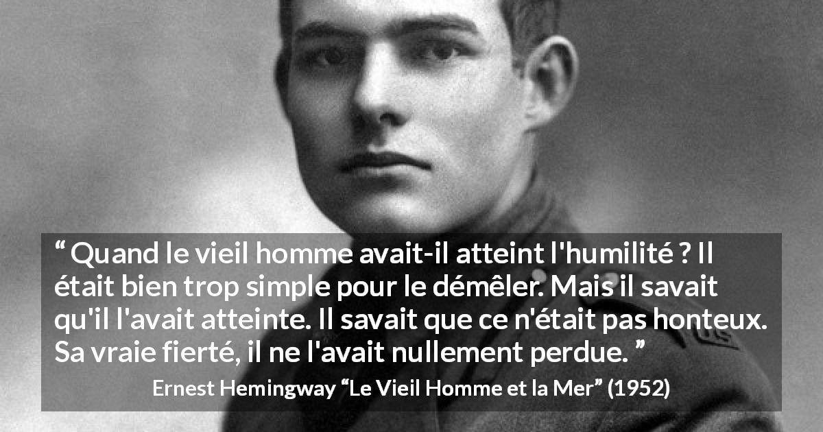 Citation d'Ernest Hemingway sur l'humilité tirée du Vieil Homme et la Mer - Quand le vieil homme avait-il atteint l'humilité ? Il était bien trop simple pour le démêler. Mais il savait qu'il l'avait atteinte. Il savait que ce n'était pas honteux. Sa vraie fierté, il ne l'avait nullement perdue.