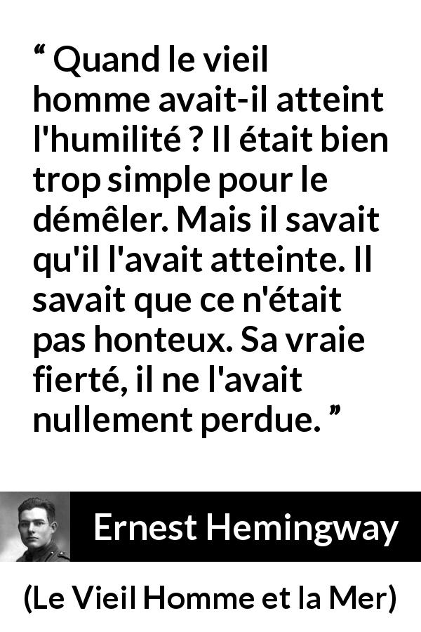 Citation d'Ernest Hemingway sur l'humilité tirée du Vieil Homme et la Mer - Quand le vieil homme avait-il atteint l'humilité ? Il était bien trop simple pour le démêler. Mais il savait qu'il l'avait atteinte. Il savait que ce n'était pas honteux. Sa vraie fierté, il ne l'avait nullement perdue.