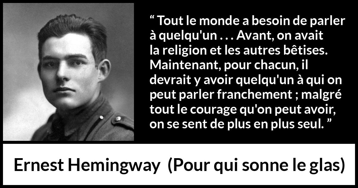Citation d'Ernest Hemingway sur la solitude tirée de Pour qui sonne le glas - Tout le monde a besoin de parler à quelqu'un . . . Avant, on avait la religion et les autres bêtises. Maintenant, pour chacun, il devrait y avoir quelqu'un à qui on peut parler franchement ; malgré tout le courage qu'on peut avoir, on se sent de plus en plus seul.