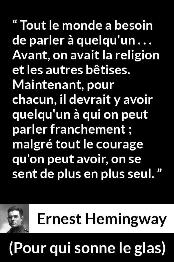 Citation d'Ernest Hemingway sur la solitude tirée de Pour qui sonne le glas - Tout le monde a besoin de parler à quelqu'un . . . Avant, on avait la religion et les autres bêtises. Maintenant, pour chacun, il devrait y avoir quelqu'un à qui on peut parler franchement ; malgré tout le courage qu'on peut avoir, on se sent de plus en plus seul.