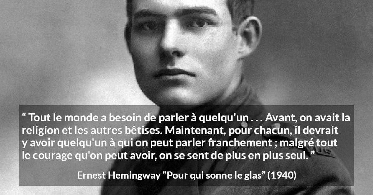Citation d'Ernest Hemingway sur la solitude tirée de Pour qui sonne le glas - Tout le monde a besoin de parler à quelqu'un . . . Avant, on avait la religion et les autres bêtises. Maintenant, pour chacun, il devrait y avoir quelqu'un à qui on peut parler franchement ; malgré tout le courage qu'on peut avoir, on se sent de plus en plus seul.
