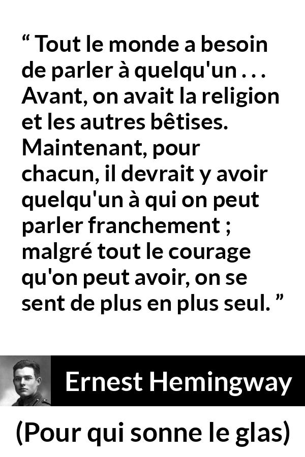 Citation d'Ernest Hemingway sur la solitude tirée de Pour qui sonne le glas - Tout le monde a besoin de parler à quelqu'un . . . Avant, on avait la religion et les autres bêtises. Maintenant, pour chacun, il devrait y avoir quelqu'un à qui on peut parler franchement ; malgré tout le courage qu'on peut avoir, on se sent de plus en plus seul.