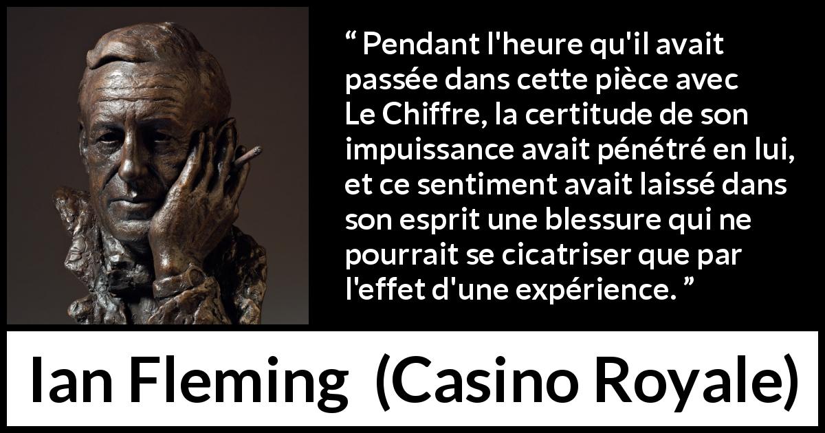 Citation d'Ian Fleming sur l'expérience tirée de Casino Royale - Pendant l'heure qu'il avait passée dans cette pièce avec Le Chiffre, la certitude de son impuissance avait pénétré en lui, et ce sentiment avait laissé dans son esprit une blessure qui ne pourrait se cicatriser que par l'effet d'une expérience.