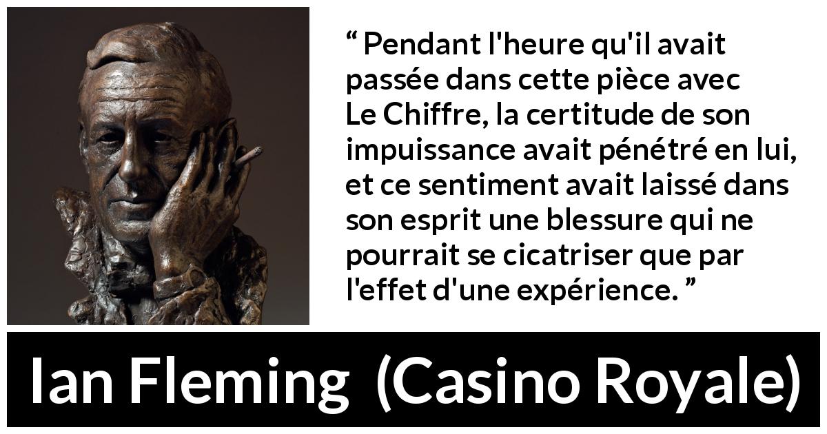 Citation d'Ian Fleming sur l'expérience tirée de Casino Royale - Pendant l'heure qu'il avait passée dans cette pièce avec Le Chiffre, la certitude de son impuissance avait pénétré en lui, et ce sentiment avait laissé dans son esprit une blessure qui ne pourrait se cicatriser que par l'effet d'une expérience.