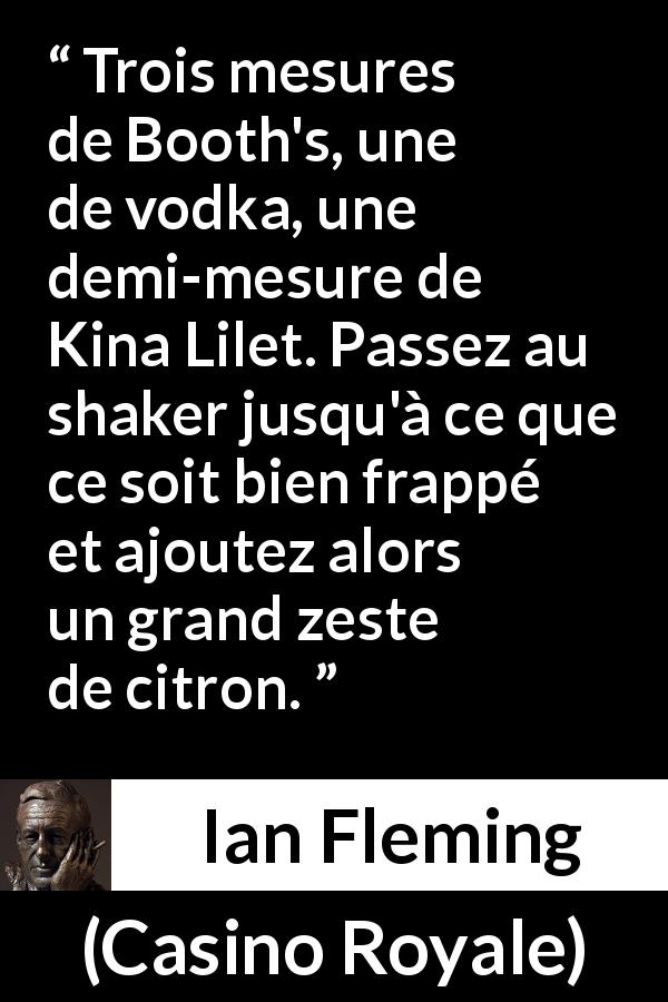 Citation d'Ian Fleming sur la vodka tirée de Casino Royale - Trois mesures de Booth's, une de vodka, une demi-mesure de Kina Lilet. Passez au shaker jusqu'à ce que ce soit bien frappé et ajoutez alors un grand zeste de citron.