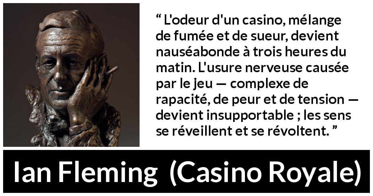 Citation d'Ian Fleming sur le casino tirée de Casino Royale - L'odeur d'un casino, mélange de fumée et de sueur, devient nauséabonde à trois heures du matin. L'usure nerveuse causée par le jeu — complexe de rapacité, de peur et de tension — devient insupportable ; les sens se réveillent et se révoltent.