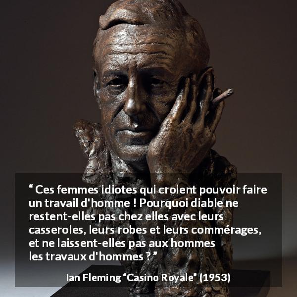 Citation d'Ian Fleming sur le travail tirée de Casino Royale - Ces femmes idiotes qui croient pouvoir faire un travail d'homme ! Pourquoi diable ne restent-elles pas chez elles avec leurs casseroles, leurs robes et leurs commérages, et ne laissent-elles pas aux hommes les travaux d'hommes ?