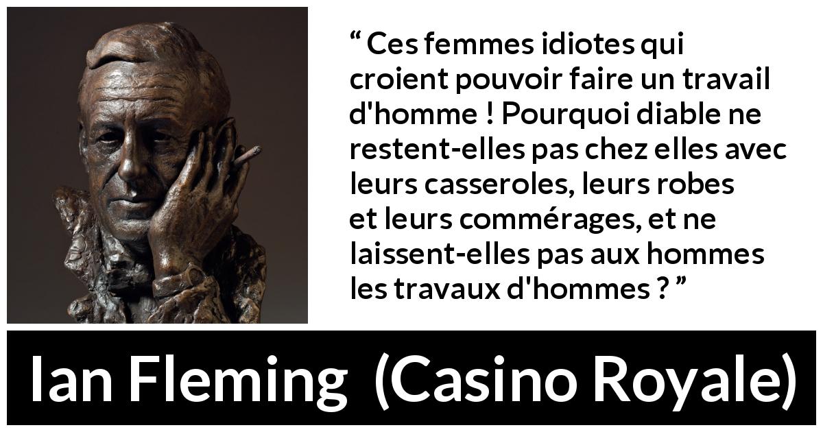 Citation d'Ian Fleming sur le travail tirée de Casino Royale - Ces femmes idiotes qui croient pouvoir faire un travail d'homme ! Pourquoi diable ne restent-elles pas chez elles avec leurs casseroles, leurs robes et leurs commérages, et ne laissent-elles pas aux hommes les travaux d'hommes ?