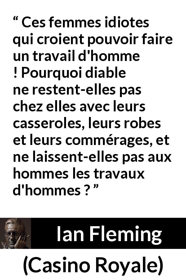 Citation d'Ian Fleming sur le travail tirée de Casino Royale - Ces femmes idiotes qui croient pouvoir faire un travail d'homme ! Pourquoi diable ne restent-elles pas chez elles avec leurs casseroles, leurs robes et leurs commérages, et ne laissent-elles pas aux hommes les travaux d'hommes ?