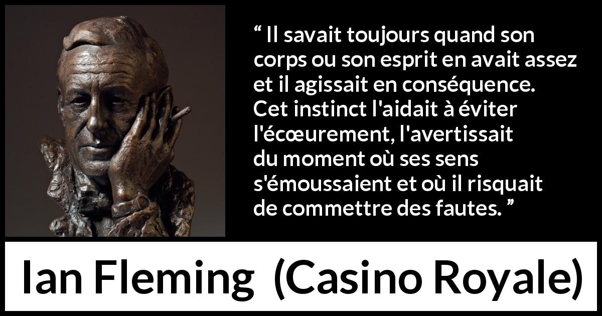 Citation d'Ian Fleming sur les erreurs tirée de Casino Royale - Il savait toujours quand son corps ou son esprit en avait assez et il agissait en conséquence. Cet instinct l'aidait à éviter l'écœurement, l'avertissait du moment où ses sens s'émoussaient et où il risquait de commettre des fautes.